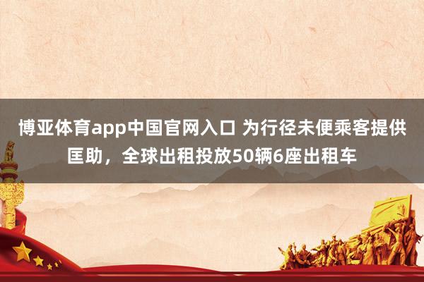 博亚体育app中国官网入口 为行径未便乘客提供匡助，全球出租投放50辆6座出租车