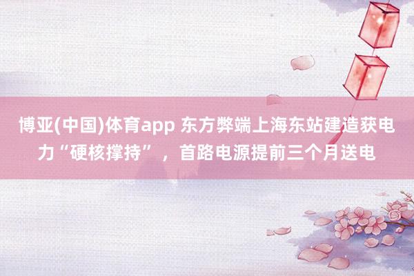 博亚(中国)体育app 东方弊端上海东站建造获电力“硬核撑持” ，首路电源提前三个月送电