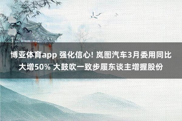 博亚体育app 强化信心! 岚图汽车3月委用同比大增50% 大鼓吹一致步履东谈主增握股份