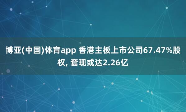 博亚(中国)体育app 香港主板上市公司67.47%股权, 套现或达2.26亿