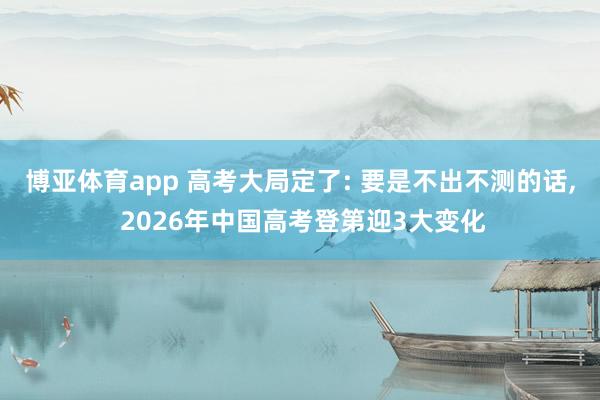 博亚体育app 高考大局定了: 要是不出不测的话, 2026年中国高考登第迎3大变化