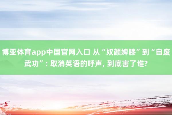 博亚体育app中国官网入口 从“奴颜婢膝”到“自废武功”: 取消英语的呼声， 到底害了谁?
