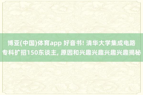 博亚(中国)体育app 好音书! 清华大学集成电路专科扩招150东谈主， 原因和兴趣兴趣兴趣兴趣揭秘