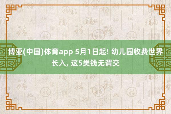 博亚(中国)体育app 5月1日起! 幼儿园收费世界长入， 这5类钱无谓交