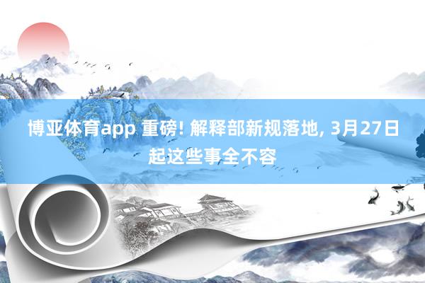博亚体育app 重磅! 解释部新规落地, 3月27日起这些事全不容
