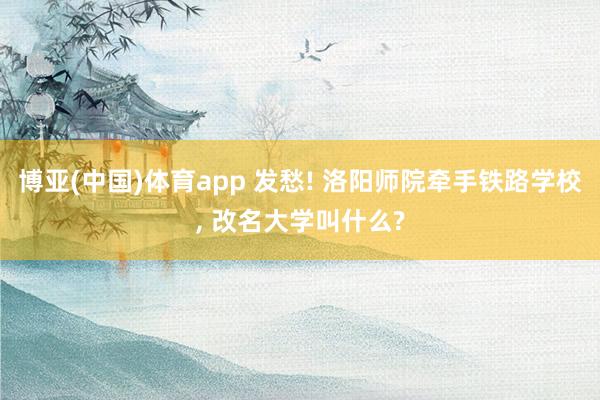 博亚(中国)体育app 发愁! 洛阳师院牵手铁路学校， 改名大学叫什么?