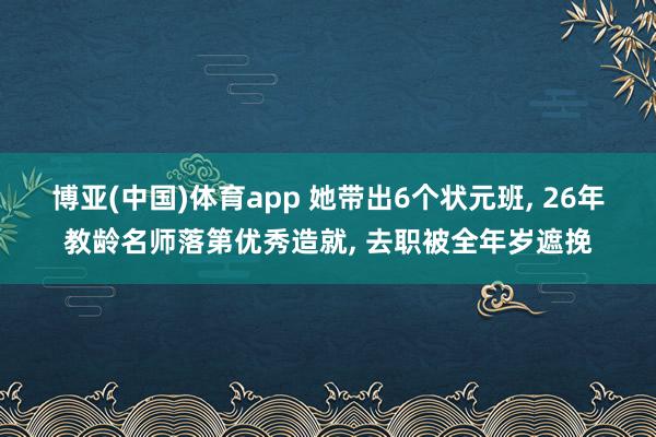 博亚(中国)体育app 她带出6个状元班， 26年教龄名师落第优秀造就， 去职被全年岁遮挽