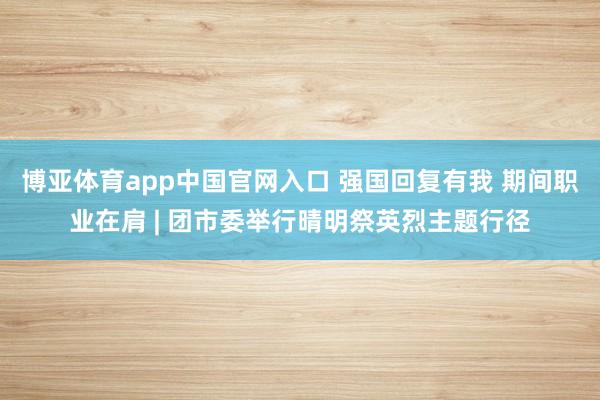 博亚体育app中国官网入口 强国回复有我 期间职业在肩 | 团市委举行晴明祭英烈主题行径