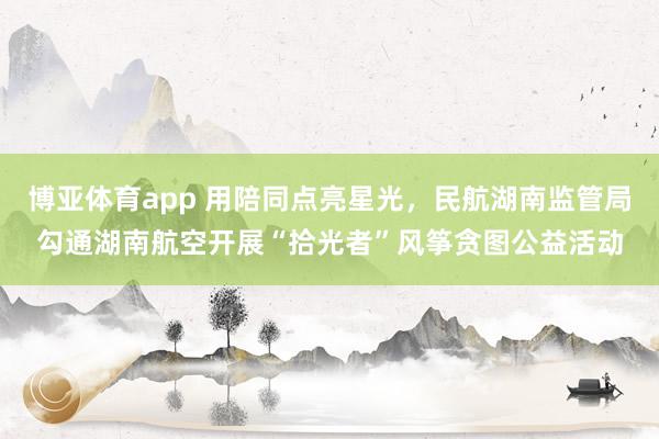 博亚体育app 用陪同点亮星光，民航湖南监管局勾通湖南航空开展“拾光者”风筝贪图公益活动