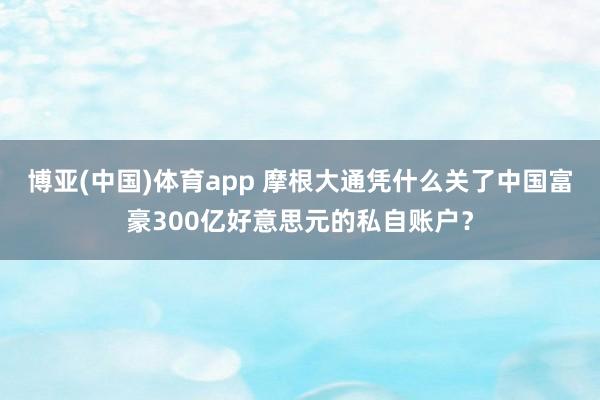 博亚(中国)体育app 摩根大通凭什么关了中国富豪300亿好意思元的私自账户？