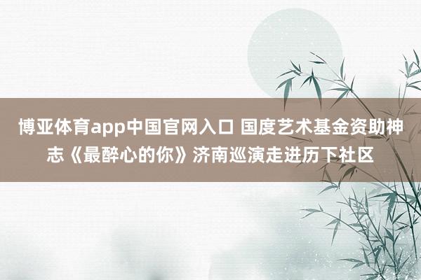 博亚体育app中国官网入口 国度艺术基金资助神志《最醉心的你》济南巡演走进历下社区