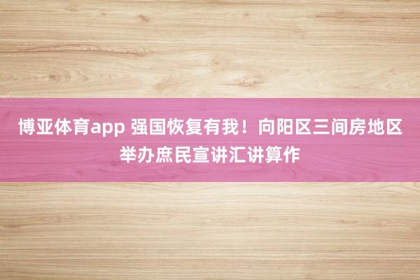 博亚体育app 强国恢复有我！向阳区三间房地区举办庶民宣讲汇讲算作