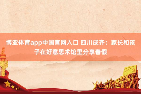 博亚体育app中国官网入口 四川成齐：家长和孩子在好意思术馆里分享春假