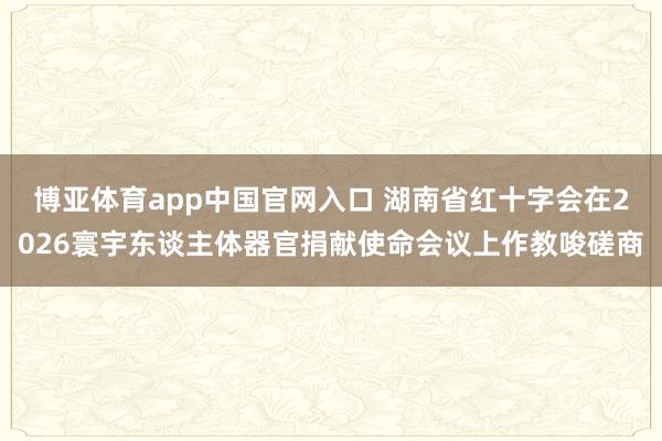 博亚体育app中国官网入口 湖南省红十字会在2026寰宇东谈主体器官捐献使命会议上作教唆磋商