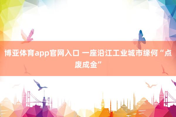 博亚体育app官网入口 一座沿江工业城市缘何“点废成金”
