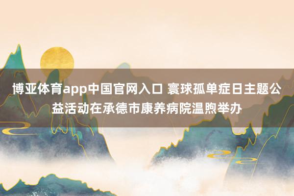 博亚体育app中国官网入口 寰球孤单症日主题公益活动在承德市康养病院温煦举办