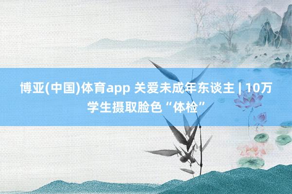 博亚(中国)体育app 关爱未成年东谈主 | 10万学生摄取脸色“体检”