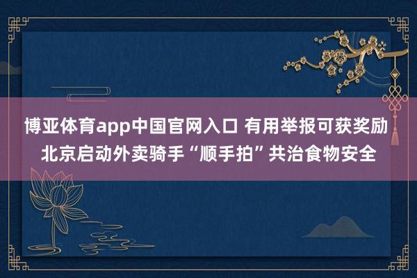 博亚体育app中国官网入口 有用举报可获奖励 北京启动外卖骑手“顺手拍”共治食物安全