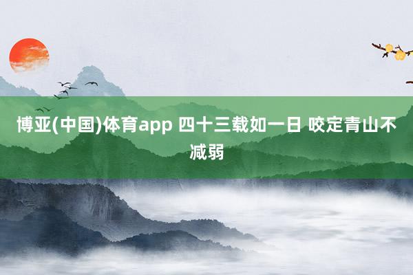 博亚(中国)体育app 四十三载如一日 咬定青山不减弱