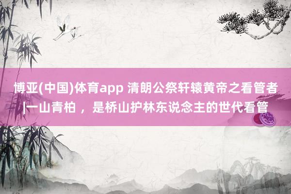 博亚(中国)体育app 清朗公祭轩辕黄帝之看管者|一山青柏 ，是桥山护林东说念主的世代看管