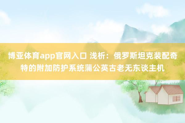 博亚体育app官网入口 浅析：俄罗斯坦克装配奇特的附加防护系统蒲公英古老无东谈主机