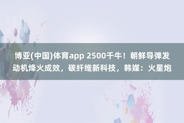 博亚(中国)体育app 2500千牛！朝鲜导弹发动机烽火成效，碳纤维新科技，韩媒：火星炮