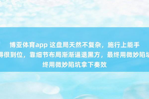 博亚体育app 这盘局天然不复杂，施行上能手把杀招玩得很到位，靠细节布局渐渐逼退黑方，最终用微妙陷坑拿下奏效