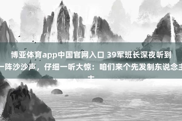 博亚体育app中国官网入口 39军班长深夜听到一阵沙沙声，仔细一听大惊：咱们来个先发制东说念主