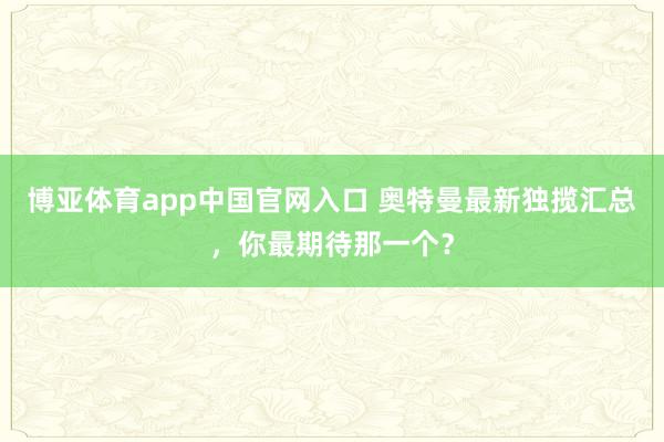 博亚体育app中国官网入口 奥特曼最新独揽汇总，你最期待那一个？