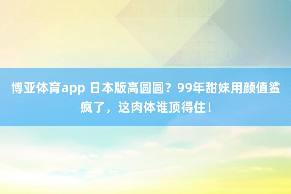 博亚体育app 日本版高圆圆？99年甜妹用颜值鲨疯了，这肉体谁顶得住！