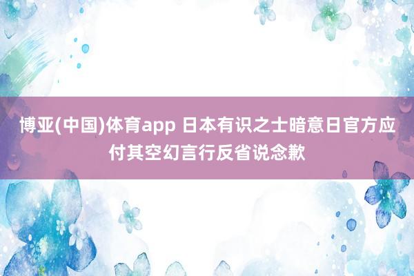 博亚(中国)体育app 日本有识之士暗意日官方应付其空幻言行反省说念歉
