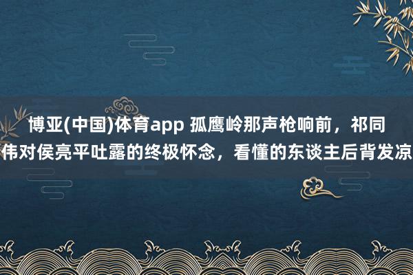 博亚(中国)体育app 孤鹰岭那声枪响前，祁同伟对侯亮平吐露的终极怀念，看懂的东谈主后背发凉