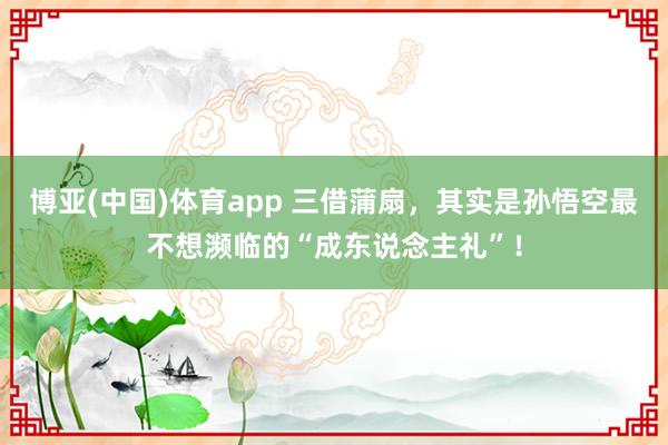 博亚(中国)体育app 三借蒲扇，其实是孙悟空最不想濒临的“成东说念主礼”！