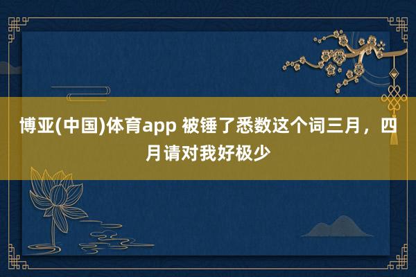 博亚(中国)体育app 被锤了悉数这个词三月，四月请对我好极少
