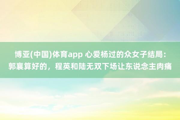 博亚(中国)体育app 心爱杨过的众女子结局：郭襄算好的，程英和陆无双下场让东说念主肉痛