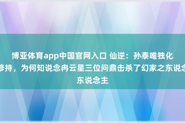 博亚体育app中国官网入口 仙逆：孙泰唯独化神修持，为何知说念冉云星三位问鼎击杀了幻家之东说念主